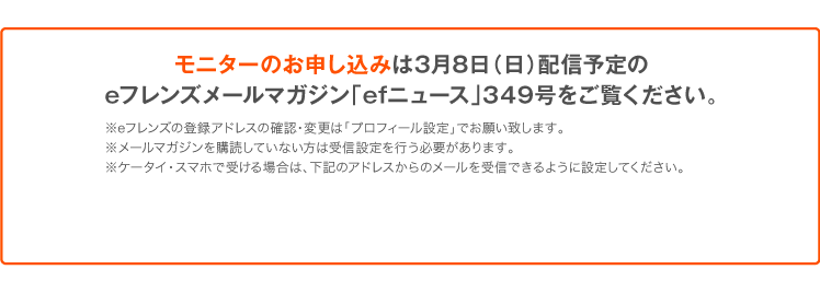 モニターのお申し込みは3月8日（日）配信予定のeフレンズメールマガジン「efニュース」349号をご覧ください。