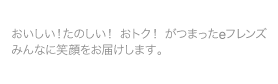 おいしい！たのしい！おトク！がつまったeフレンズ　みんなに笑顔をお届けします。