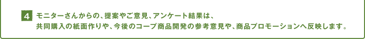 4.モニターさんからの、提案やご意見、アンケート結果は、共同購入の紙面作りや、今後のコープ商品開発の参考意見や、商品プロモーションへ反映します。