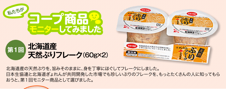 私たちがコープ商品モニターしてみました　【第1回】北海道産 天然ぶりフレーク（60g×2）北海道産の天然ぶりを、旨みそのままに、身を丁寧にほぐしてフレークにしました。日本生協連と北海道ぎょれんが共同開発した市場でも珍しいぶりのフレークを、もっとたくさんの人に知ってもらおうと、第１回モニター商品として選びました。