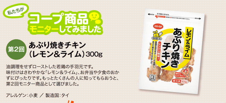 私たちがコープ商品モニターしてみました　【第2回】あぶり焼きチキン（レモン＆ライム）300g　油調理をせずローストした若鶏の手羽元です。味付けはさわやかな「レモン＆ライム」、お弁当や夕食のおかずにぴったりです。もっとたくさんの人に知ってもらおうと、第２回モニター商品として選びました。通常価格：￥398 ／ アレルゲン：小麦 ／ 製造国：タイ