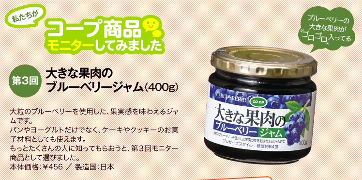 私たちがコープ商品モニターしてみました　【第3回】大きな果肉のブルーベリージャム　大粒のブルーベリーを使用した、果実感を味わえるジャムです。パンやヨーグルトだけでなく、ケーキやクッキーのお菓子材料としても使えます。もっとたくさんの人に知ってもらおうと、第３回モニター商品として選びました。通常価格：￥468 ／ 製造国：日本