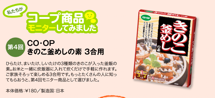 私たちがコープ商品モニターしてみました　【第4回】きのこ釜めしの素 3合用 ひらたけ、まいたけ、しいたけの3種類のきのこが入った釜飯の素。お米と一緒に炊飯器に入れて炊くだけで手軽に作れます。ご家族そろって楽しめる3合用です。もっとたくさんの人に知ってもらおうと、第4回モニター商品として選びました。通常価格：¥198／製造国：日本