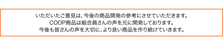 いただいたご意見は、今後の商品開発の参考にさせていただきます。COOP商品は組合員さんの声を元に開発しております。今後も皆さんの声を大切に、より良い商品を作り続けていきます。