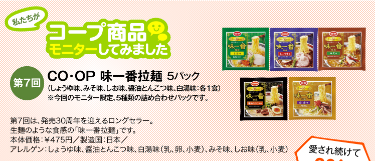 私たちがコープ商品モニターしてみました　【第7回】CO・OP 味一番拉麺 5パック（しょうゆ味、みそ味、しお味、醤油とんこつ味、白湯味：各1食）※今回のモニター限定、5種類の詰め合わせパックです。　第7回は、発売30周年を迎えるロングセラー。生麺のような食感の「味一番拉麺」です。本体価格：￥475円／製造国：日本／アレルゲン：しょうゆ味、醤油とんこつ味、白湯味（乳、卵、小麦）、みそ味、しお味（乳、小麦）