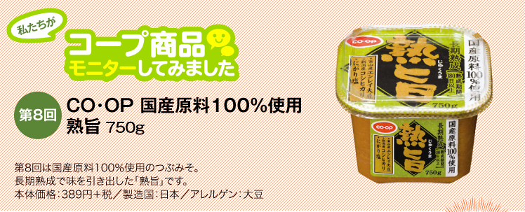 私たちがコープ商品モニターしてみました　【第8回】CO・OP 国産原料100％使用　熟旨 750g 第8回は国産原料100％使用のつぶみそ。長期熟成で味を引き出した「熟旨」です。本体価格：389円＋税／製造国：日本／アレルゲン：大豆