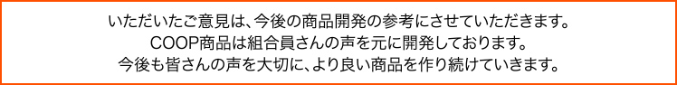 いただいたご意見は、今後の商品開発の参考にさせていただきます。COOP商品は組合員さんの声を元に開発しております。今後も皆さんの声を大切に、より良い商品を作り続けていきます。