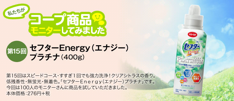 私たちがコープ商品モニターしてみました　【第15回】CO・OP セフターＥｎｅｒｇｙ（エナジー）プラチナ（400ｇ） 第15回はスピードコース・すすぎ１回でも強力洗浄！クリアシトラスの香り。低残香性・無蛍光・無着色。「セフターＥｎｅｒｇｙ（エナジー）プラチナ」です。今回は100人のモニターさんに商品を試していただきました。本体価格：276円＋税